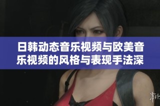 日韩动态音乐视频与欧美音乐视频的风格与表现手法深度对比探讨