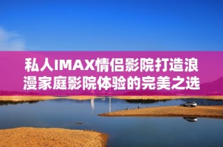 私人IMAX情侣影院打造浪漫家庭影院体验的完美之选