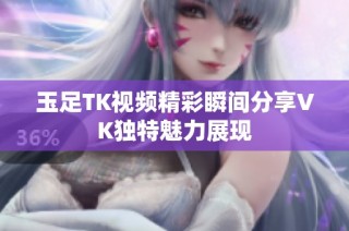 玉足TK视频精彩瞬间分享VK独特魅力展现