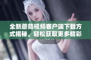 全新蘑菇视频客户端下载方式揭秘，轻松获取更多精彩内容