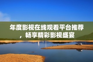 年度影视在线观看平台推荐，畅享精彩影视盛宴