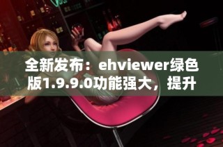 全新发布：ehviewer绿色版1.9.9.0功能强大，提升使用体验