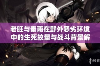 老旺与秦雨在野外恶劣环境中的生死较量与战斗背景解析