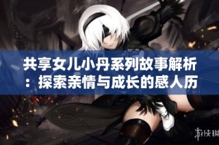 共享女儿小丹系列故事解析：探索亲情与成长的感人历程