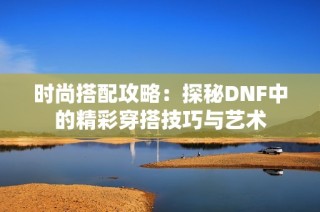 时尚搭配攻略：探秘DNF中的精彩穿搭技巧与艺术