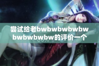 尝试给老bwbwbwbwbwbwbwbwbw的评价一个全新视角，细节与感受全方位解析