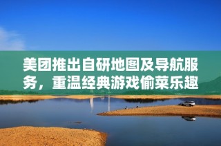 美团推出自研地图及导航服务，重温经典游戏偷菜乐趣