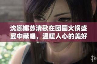沈娜娜苏清歌在团圆火锅盛宴中献唱，温暖人心的美好时光