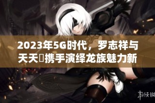 2023年5G时代，罗志祥与天天奭携手演绎龙族魅力新篇章