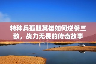 特种兵孤胆英雄如何逆袭三敌，战力无畏的传奇故事