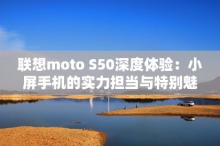 联想moto S50深度体验：小屏手机的实力担当与特别魅力