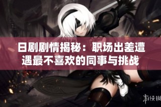 日剧剧情揭秘：职场出差遭遇最不喜欢的同事与挑战