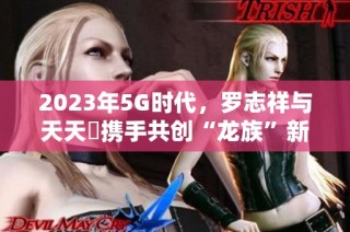 2023年5G时代，罗志祥与天天奭携手共创“龙族”新篇章