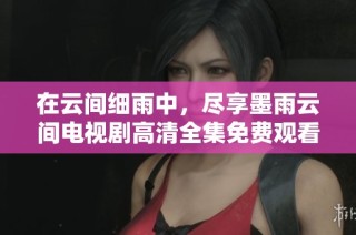 在云间细雨中，尽享墨雨云间电视剧高清全集免费观看