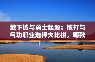 地下城与勇士起源：散打与气功职业选择大比拼，哪款更适合你？