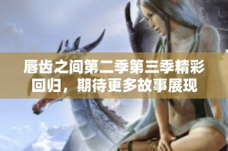 唇齿之间第二季第三季精彩回归，期待更多故事展现