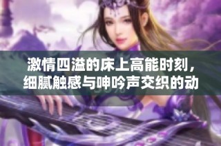 激情四溢的床上高能时刻，细腻触感与呻吟声交织的动人瞬间