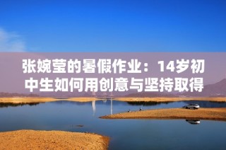 张婉莹的暑假作业：14岁初中生如何用创意与坚持取得优异表现