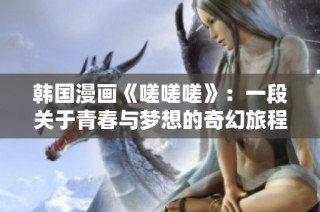 韩国漫画《嗟嗟嗟》：一段关于青春与梦想的奇幻旅程