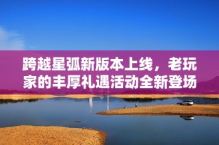 跨越星弧新版本上线，老玩家的丰厚礼遇活动全新登场