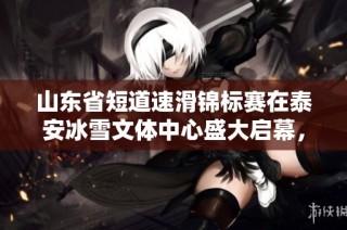 山东省短道速滑锦标赛在泰安冰雪文体中心盛大启幕，精彩赛事引发关注