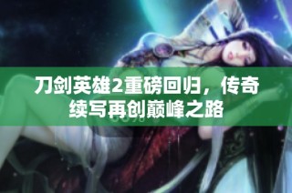 刀剑英雄2重磅回归，传奇续写再创巅峰之路