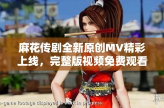 麻花传剧全新原创MV精彩上线，完整版视频免费观看体验不容错过