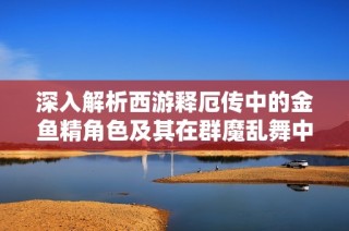 深入解析西游释厄传中的金鱼精角色及其在群魔乱舞中的独特魅力与故事背景