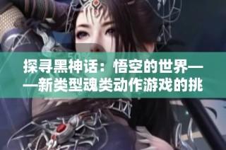 探寻黑神话：悟空的世界——新类型魂类动作游戏的挑战与魅力