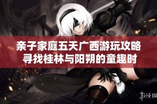 亲子家庭五天广西游玩攻略 寻找桂林与阳朔的童趣时光