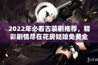 2022年必看古装剧推荐，精彩剧情尽在花房姑娘免费全集中