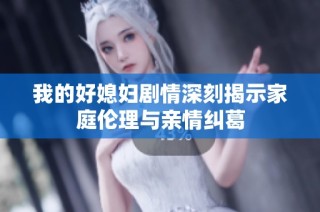 我的好媳妇剧情深刻揭示家庭伦理与亲情纠葛
