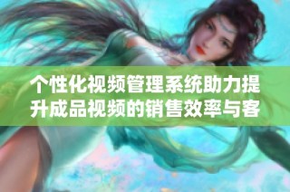 个性化视频管理系统助力提升成品视频的销售效率与客户满意度