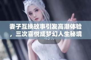 妻子互换故事引发高潮体验，三次喜悦成梦幻人生秘境