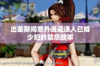 出差期间意外邂逅迷人已婚少妇的禁忌故事