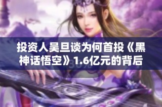 投资人吴旦谈为何首投《黑神话悟空》1.6亿元的背后逻辑与信念