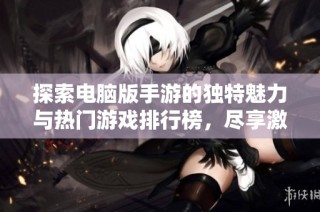 探索电脑版手游的独特魅力与热门游戏排行榜，尽享激情对决体验
