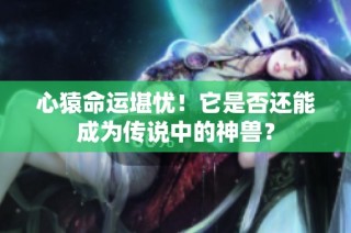 心猿命运堪忧！它是否还能成为传说中的神兽？