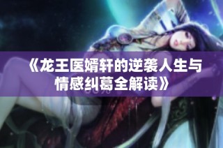 《龙王医婿轩的逆袭人生与情感纠葛全解读》