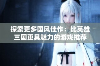 探索更多国风佳作：比英雄三国更具魅力的游戏推荐