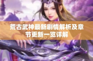 荒古武神最新剧情解析及章节更新一览详解