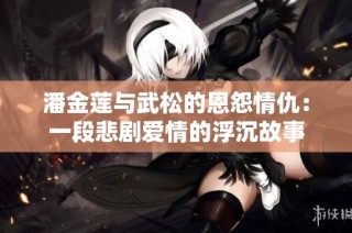 潘金莲与武松的恩怨情仇：一段悲剧爱情的浮沉故事