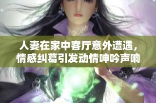人妻在家中客厅意外遭遇，情感纠葛引发动情呻吟声响不断