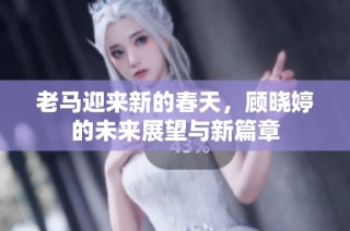 老马迎来新的春天，顾晓婷的未来展望与新篇章