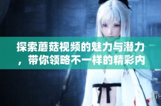 探索蘑菇视频的魅力与潜力，带你领略不一样的精彩内容世界