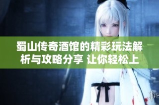 蜀山传奇酒馆的精彩玩法解析与攻略分享 让你轻松上手享受游戏乐趣
