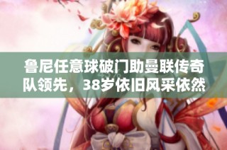 鲁尼任意球破门助曼联传奇队领先，38岁依旧风采依然