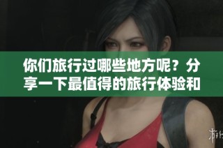 你们旅行过哪些地方呢？分享一下最值得的旅行体验和感受