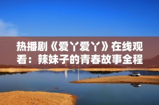 热播剧《爱丫爱丫》在线观看：辣妹子的青春故事全程回顾