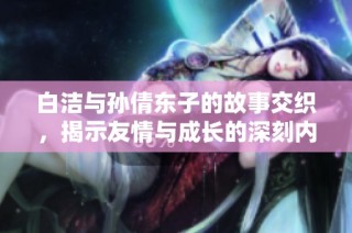 白洁与孙倩东子的故事交织，揭示友情与成长的深刻内涵